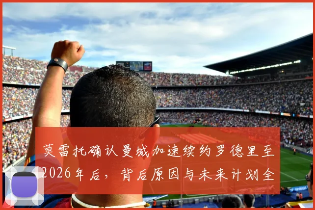 莫雷托确认曼城加速续约罗德里至2026年后，背后原因与未来计划全解析