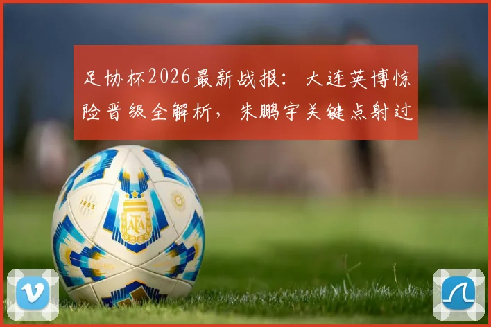 足协杯2026最新战报：大连英博惊险晋级全解析，朱鹏宇关键点射过程回顾与战术分析