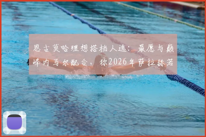 恩古莫哈理想搭档人选：最愿与巅峰内马尔配合，称2026年萨拉赫若离队将是利物浦重大打击
