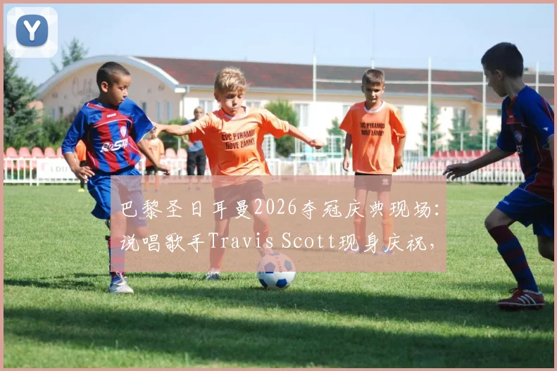 巴黎圣日耳曼2026夺冠庆典现场：说唱歌手Travis Scott现身庆祝，与登贝莱、纳赛尔同框合影纪实