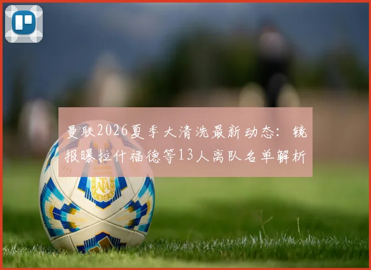 曼联2026夏季大清洗最新动态：镜报曝拉什福德等13人离队名单解析，谁会留下？