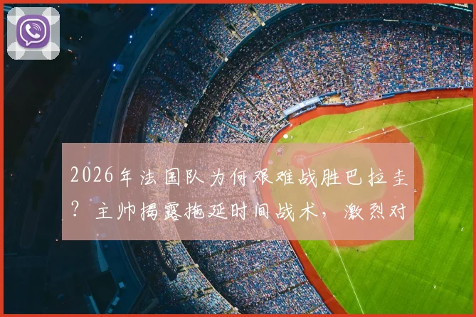 2026年法国队为何艰难战胜巴拉圭?主帅揭露拖延时间战术,激烈对抗引争议
