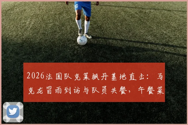 2026法国队克莱枫丹基地直击：马克龙冒雨到访与队员共餐，午餐菜单及备战动态全解析
