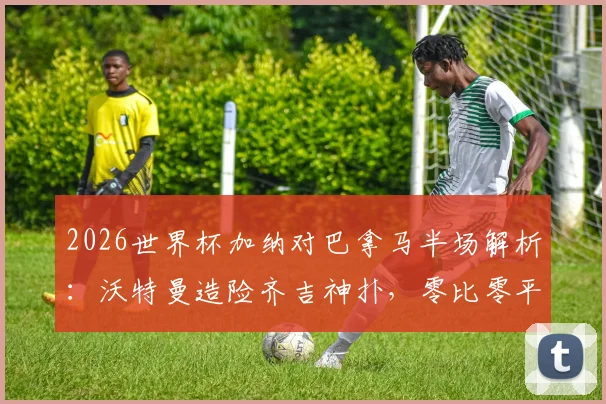 2026世界杯加纳对巴拿马半场解析：沃特曼造险齐吉神扑，零比零平局背后看点