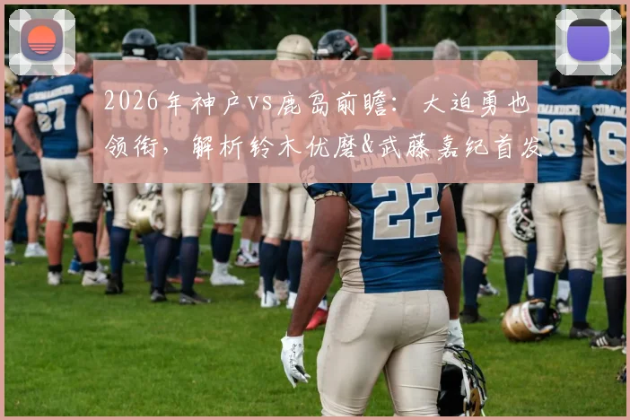 2026年神户vs鹿岛前瞻：大迫勇也领衔，解析铃木优磨&武藤嘉纪首发价值，莱奥关键作用