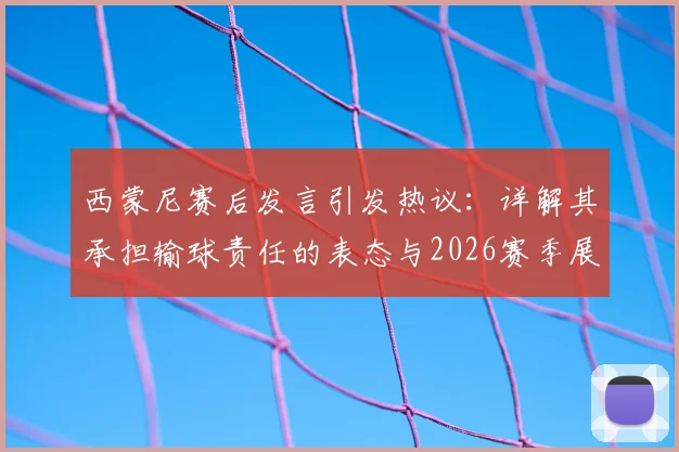 西蒙尼赛后发言引发热议：详解其承担输球责任的表态与2026赛季展望
