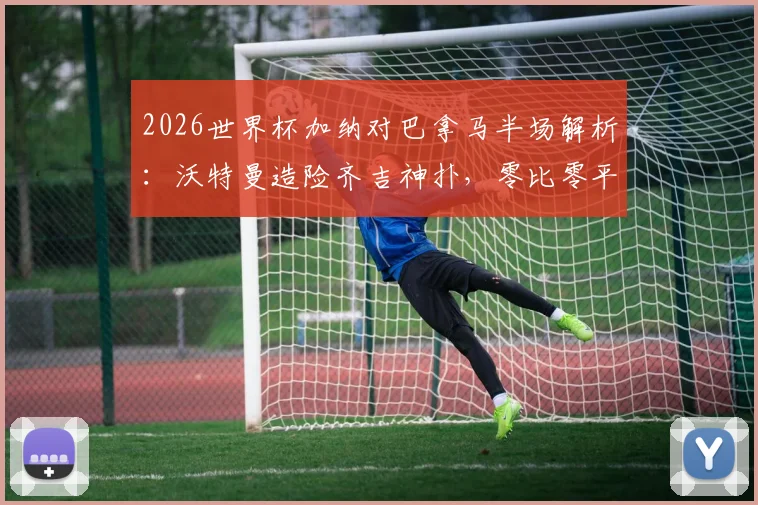 2026世界杯加纳对巴拿马半场解析:沃特曼造险齐吉神扑,零比零平局背后看点
