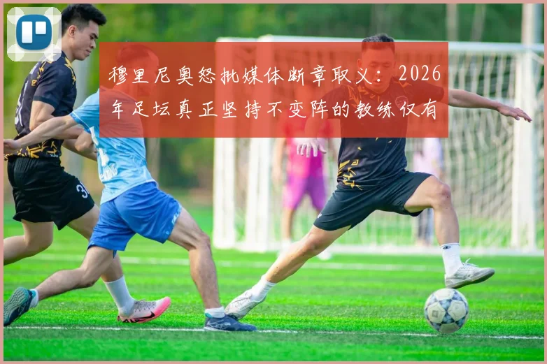 穆里尼奥怒批媒体断章取义：2026年足坛真正坚持不变阵的教练仅有五人