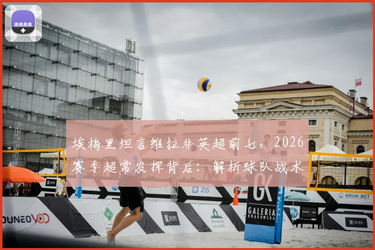 埃梅里坦言维拉非英超前七，2026赛季超常发挥背后：解析球队战术变化与真实实力定位