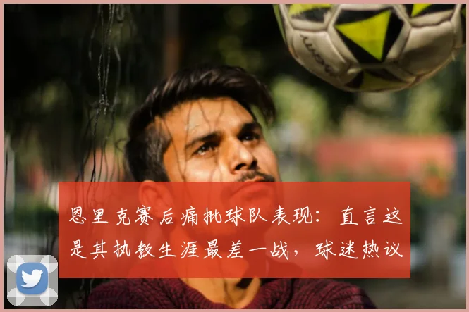 恩里克赛后痛批球队表现：直言这是其执教生涯最差一战，球迷热议三大败因