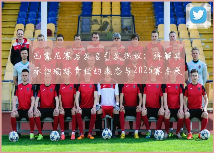 西蒙尼赛后发言引发热议：详解其承担输球责任的表态与2026赛季展望