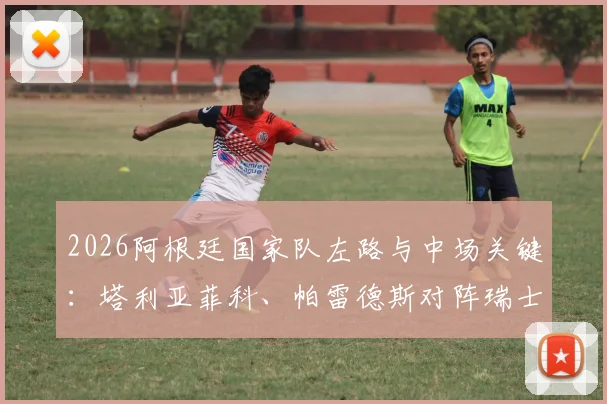 2026阿根廷国家队左路与中场关键：塔利亚菲科、帕雷德斯对阵瑞士首发，战术作用解析及未来阵容展望