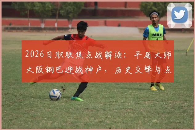 2026日职联焦点战解读:平局大师大阪钢巴迎战神户,历史交锋与点球软肋成关键看点