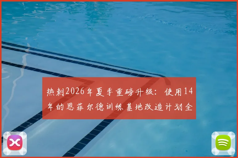 热刺2026年夏季重磅升级：使用14年的恩菲尔德训练基地改造计划全解析，英超顶级设施竞争白热化
