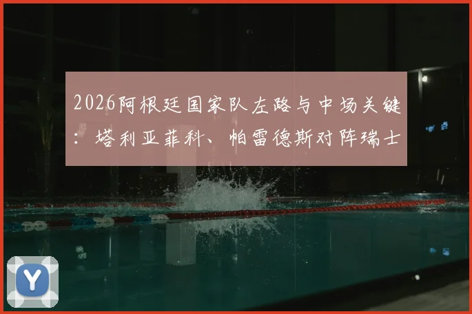 2026阿根廷国家队左路与中场关键：塔利亚菲科、帕雷德斯对阵瑞士首发，战术作用解析及未来阵容展望