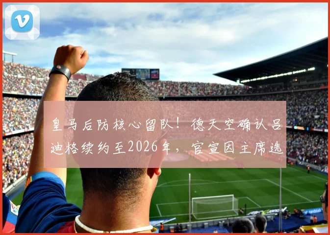 皇马后防核心留队！德天空确认吕迪格续约至2026年，官宣因主席选举推迟内幕