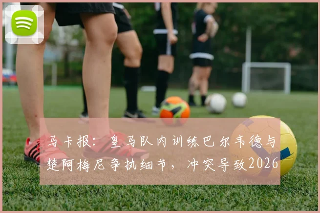 马卡报:皇马队内训练巴尔韦德与楚阿梅尼争执细节,冲突导致2026年球员头部受伤原因分析