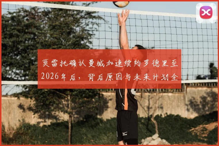 莫雷托确认曼城加速续约罗德里至2026年后，背后原因与未来计划全解析