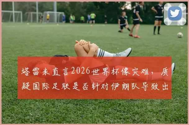 塔雷米直言2026世界杯像灾难，质疑国际足联是否针对伊朗队导致出局，引发争议
