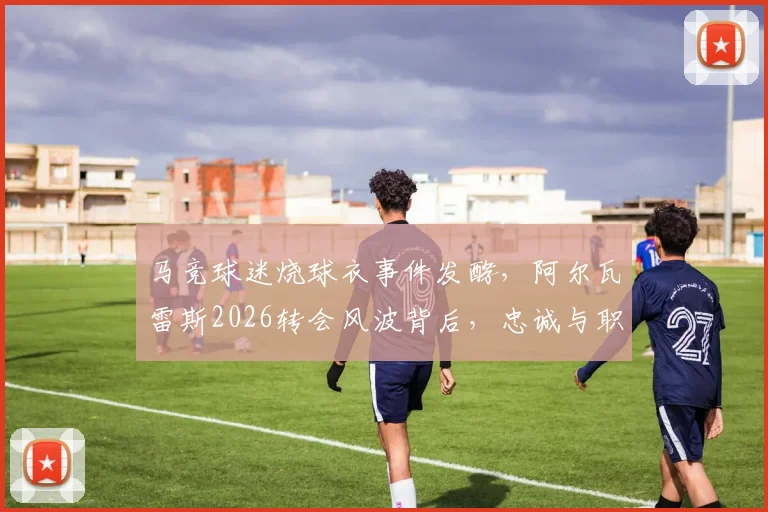 马竞球迷烧球衣事件发酵，阿尔瓦雷斯2026转会风波背后，忠诚与职业的抉择何在？