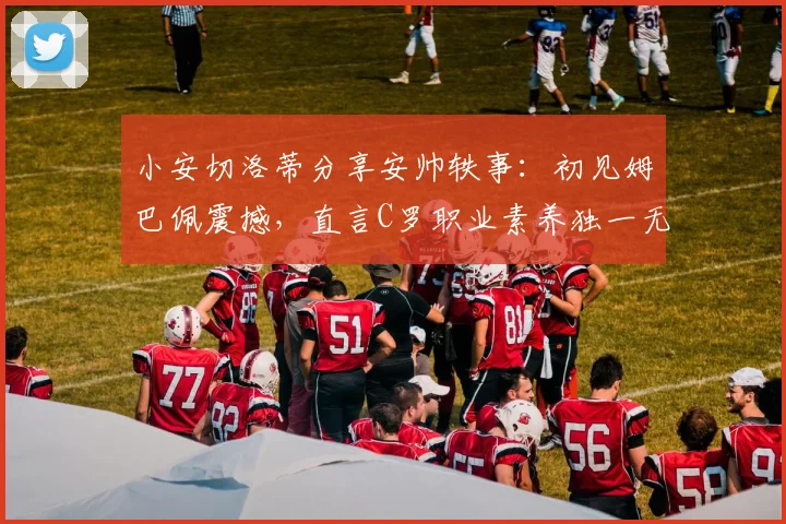 小安切洛蒂分享安帅轶事:初见姆巴佩震撼,直言C罗职业素养独一无二