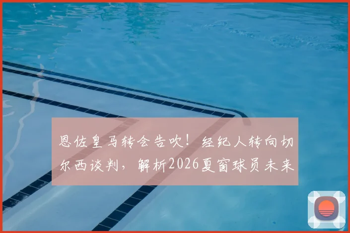 恩佐皇马转会告吹！经纪人转向切尔西谈判，解析2026夏窗球员未来五大走向