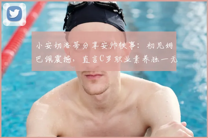 小安切洛蒂分享安帅轶事：初见姆巴佩震撼，直言C罗职业素养独一无二