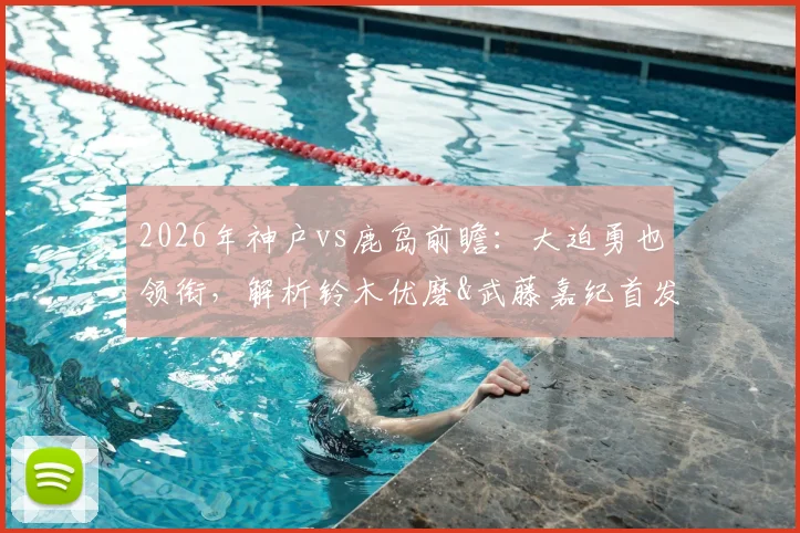 2026年神户vs鹿岛前瞻：大迫勇也领衔，解析铃木优磨&武藤嘉纪首发价值，莱奥关键作用