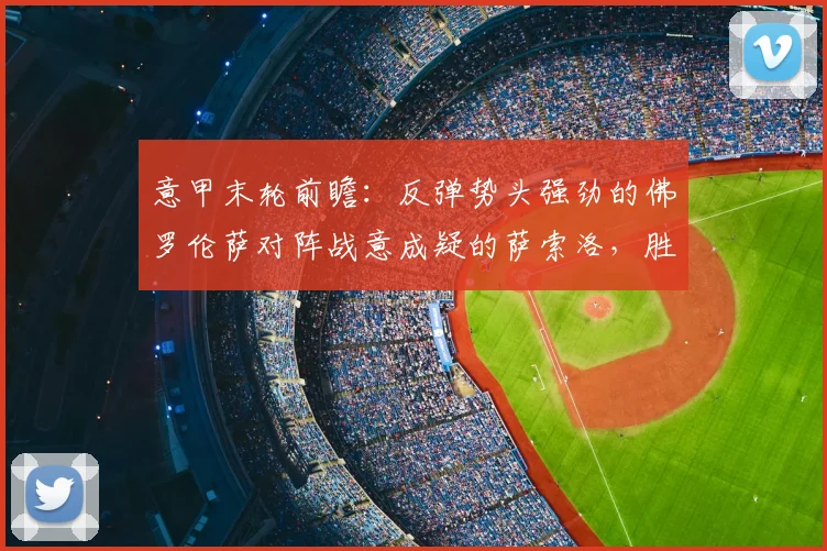 意甲末轮前瞻:反弹势头强劲的佛罗伦萨对阵战意成疑的萨索洛,胜负关键点解析