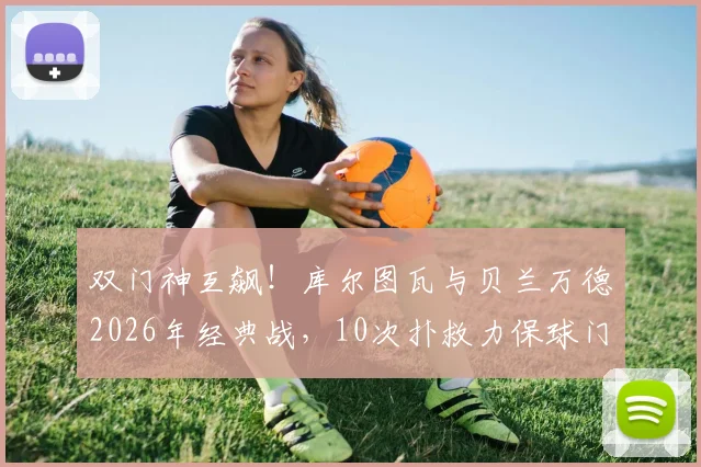 双门神互飙！库尔图瓦与贝兰万德2026年经典战，10次扑救力保球门不失