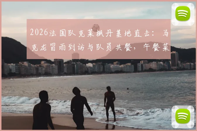 2026法国队克莱枫丹基地直击:马克龙冒雨到访与队员共餐,午餐菜单及备战动态全解析