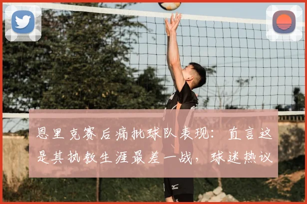 恩里克赛后痛批球队表现：直言这是其执教生涯最差一战，球迷热议三大败因