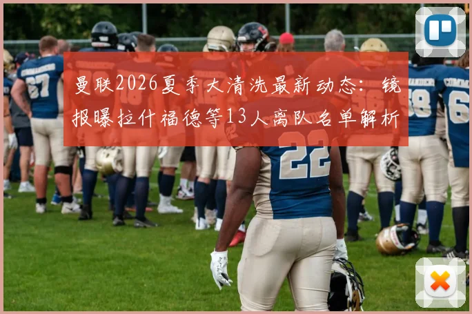 曼联2026夏季大清洗最新动态：镜报曝拉什福德等13人离队名单解析，谁会留下？