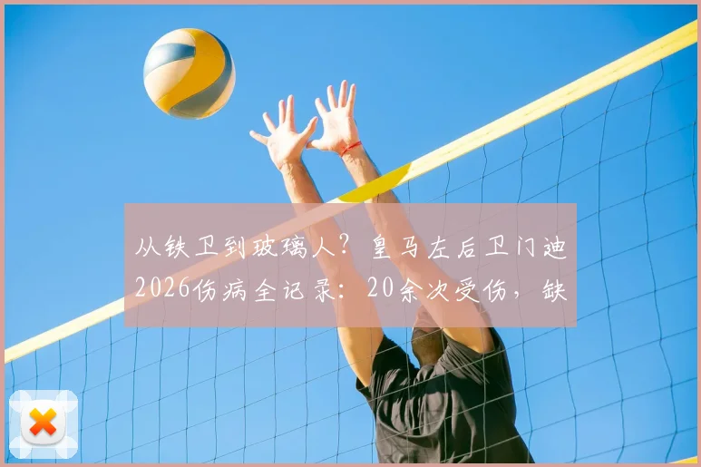 从铁卫到玻璃人?皇马左后卫门迪2026伤病全记录:20余次受伤,缺席超120场背后