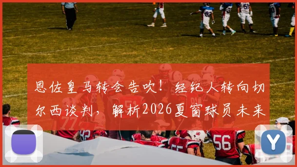 恩佐皇马转会告吹!经纪人转向切尔西谈判,解析2026夏窗球员未来五大走向