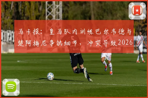 马卡报：皇马队内训练巴尔韦德与楚阿梅尼争执细节，冲突导致2026年球员头部受伤原因分析