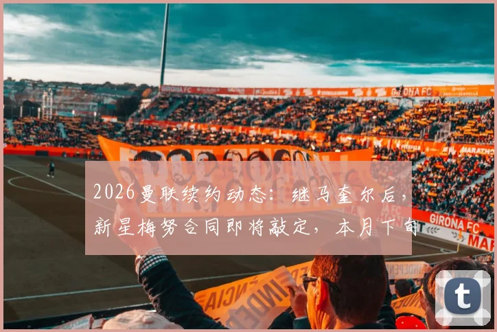 2026曼联续约动态：继马奎尔后，新星梅努合同即将敲定，本月下旬完成，周薪与年限成焦点