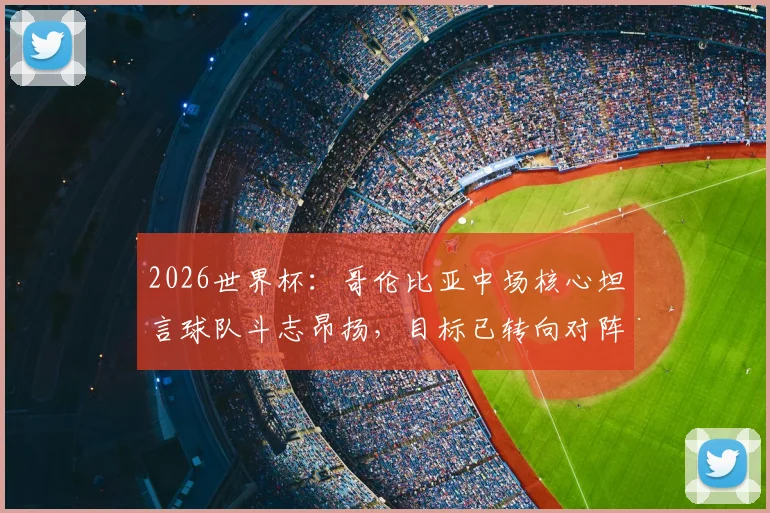 2026世界杯：哥伦比亚中场核心坦言球队斗志昂扬，目标已转向对阵瑞士的战术准备