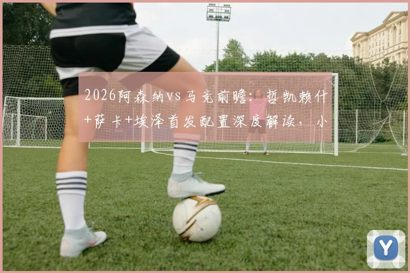 2026阿森纳vs马竞前瞻：哲凯赖什+萨卡+埃泽首发配置深度解读，小蜘蛛与格子关键对决分析