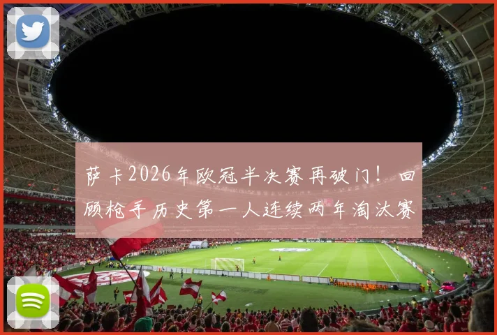 萨卡2026年欧冠半决赛再破门！回顾枪手历史第一人连续两年淘汰赛关键进球