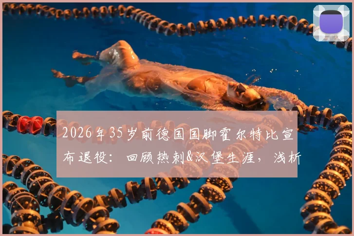 2026年35岁前德国国脚霍尔特比宣布退役：回顾热刺&汉堡生涯，浅析其未达预期原因与未来动向