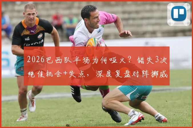 2026巴西队半场为何哑火？错失3次绝佳机会+失点，深度复盘对阵挪威战术博弈