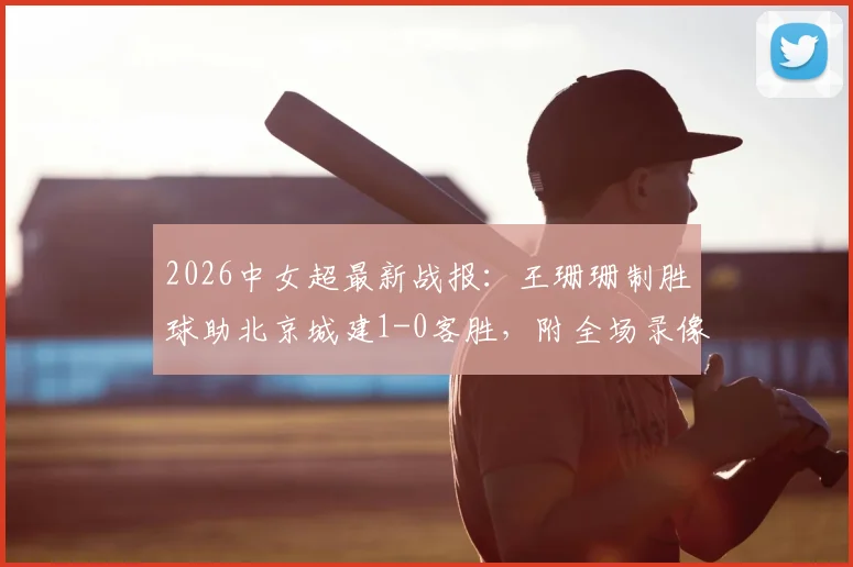 2026中女超最新战报:王珊珊制胜球助北京城建1-0客胜,附全场录像回放与积分榜解读