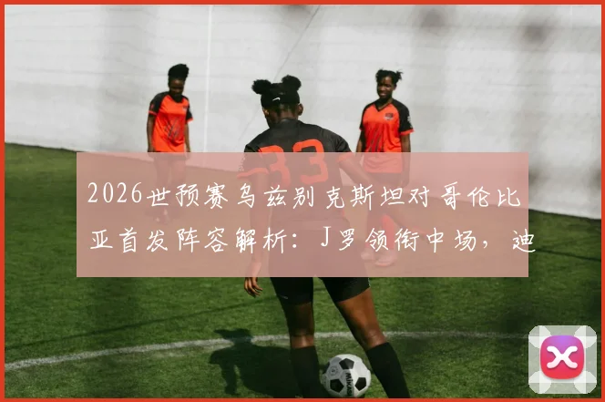 2026世预赛乌兹别克斯坦对哥伦比亚首发阵容解析：J罗领衔中场，迪亚斯、胡桑诺夫先发登场