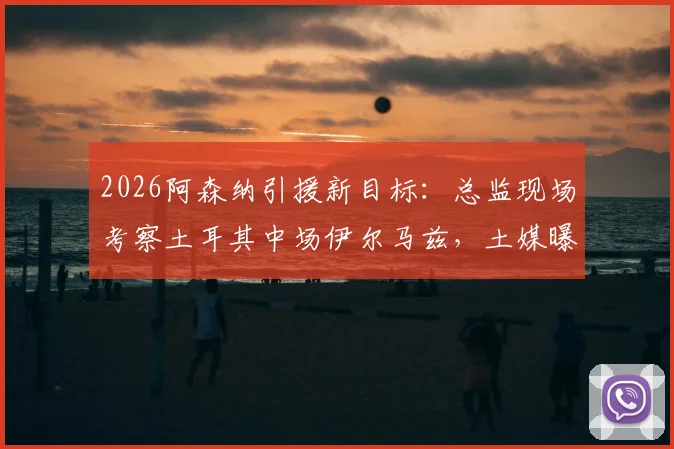 2026阿森纳引援新目标:总监现场考察土耳其中场伊尔马兹,土媒曝其市场估值达5000万欧元
