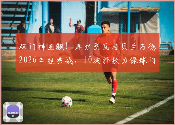 双门神互飙！库尔图瓦与贝兰万德2026年经典战，10次扑救力保球门不失