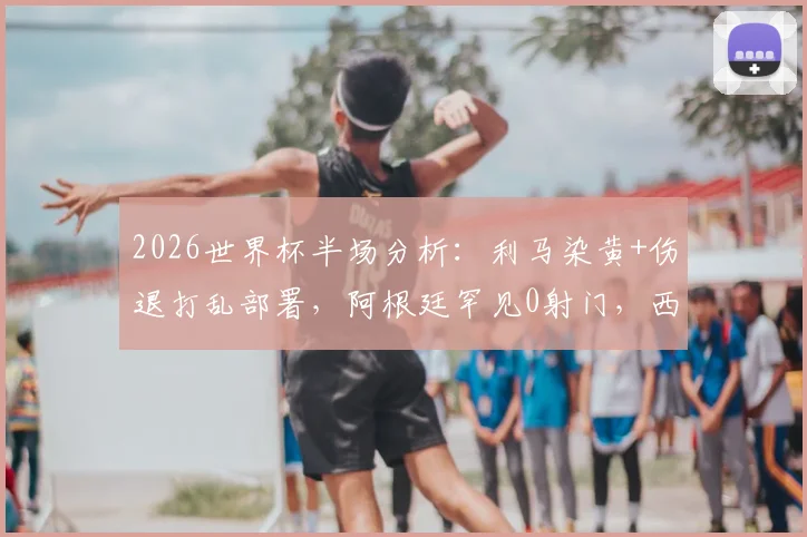 2026世界杯半场分析：利马染黄+伤退打乱部署，阿根廷罕见0射门，西班牙0-0僵局如何打破？