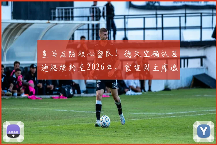 皇马后防核心留队！德天空确认吕迪格续约至2026年，官宣因主席选举推迟内幕