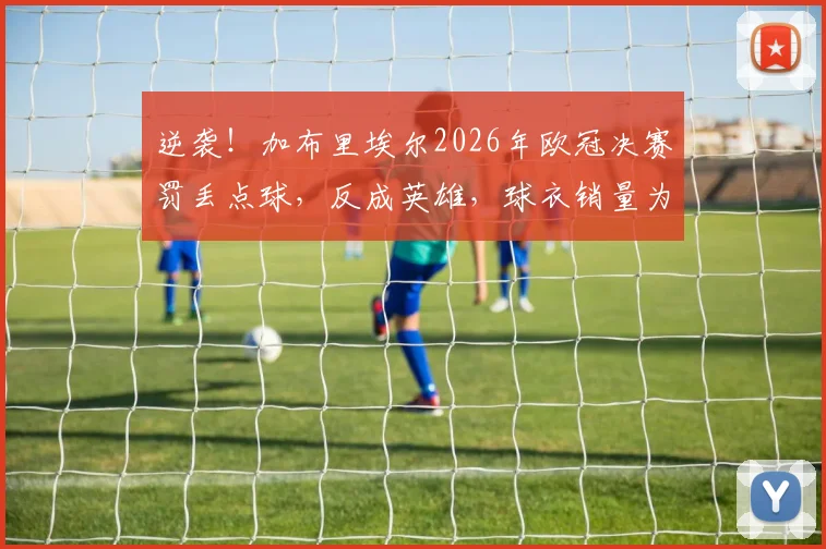 逆袭！加布里埃尔2026年欧冠决赛罚丢点球，反成英雄，球衣销量为何暴增？背后球迷文化揭秘