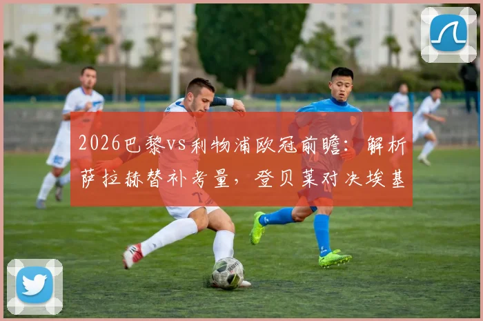 2026巴黎vs利物浦欧冠前瞻：解析萨拉赫替补考量，登贝莱对决埃基蒂克战术看点